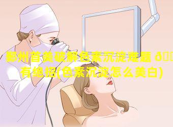 鄞州首美破解色素沉淀难题 🐴 有绝招(色素沉淀怎么美白)